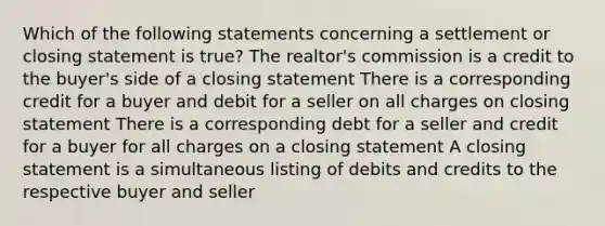 Which of the following statements concerning a settlement or closing statement is true? The realtor's commission is a credit to the buyer's side of a closing statement There is a corresponding credit for a buyer and debit for a seller on all charges on closing statement There is a corresponding debt for a seller and credit for a buyer for all charges on a closing statement A closing statement is a simultaneous listing of debits and credits to the respective buyer and seller