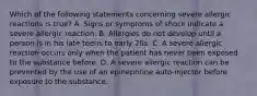 Which of the following statements concerning severe allergic reactions is true​? A. Signs or symptoms of shock indicate a severe allergic reaction. B. Allergies do not develop until a person is in his late teens to early 20s. C. A severe allergic reaction occurs only when the patient has never been exposed to the substance before. D. A severe allergic reaction can be prevented by the use of an epinephrine​ auto-injector before exposure to the substance.