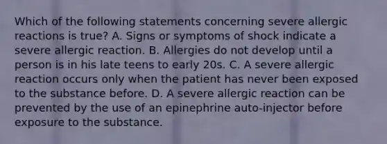 Which of the following statements concerning severe allergic reactions is true​? A. Signs or symptoms of shock indicate a severe allergic reaction. B. Allergies do not develop until a person is in his late teens to early 20s. C. A severe allergic reaction occurs only when the patient has never been exposed to the substance before. D. A severe allergic reaction can be prevented by the use of an epinephrine​ auto-injector before exposure to the substance.