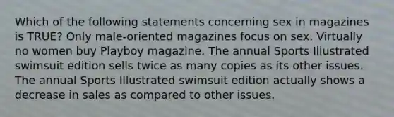 Which of the following statements concerning sex in magazines is TRUE? Only male-oriented magazines focus on sex. Virtually no women buy Playboy magazine. The annual Sports Illustrated swimsuit edition sells twice as many copies as its other issues. The annual Sports Illustrated swimsuit edition actually shows a decrease in sales as compared to other issues.