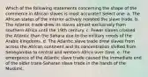 Which of the following statements concerning the shape of the commerce in African slaves is most accurate? Select one: a. The African states of the interior actively resisted the slave trade. b. The Atlantic trade drew its slaves almost exclusively from southern Africa until the 19th century. c. Fewer slaves crossed the Atlantic than the Sahara due to the military needs of the Arabic kingdoms. d. The Atlantic slave trade drew slaves from across the African continent and its concentration shifted from Senegambia to central and western Africa over time. e. The emergence of the Atlantic slave trade caused the immediate end of the older trans-Saharan slave trade in the hands of the Muslims.