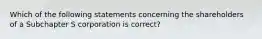 Which of the following statements concerning the shareholders of a Subchapter S corporation is correct?