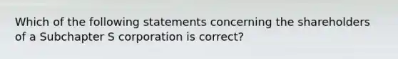 Which of the following statements concerning the shareholders of a Subchapter S corporation is correct?