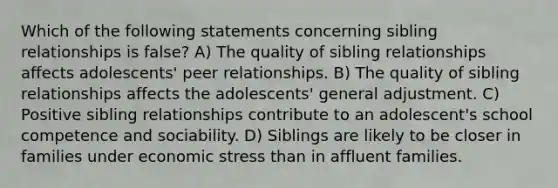 Which of the following statements concerning sibling relationships is false? A) The quality of sibling relationships affects adolescents' peer relationships. B) The quality of sibling relationships affects the adolescents' general adjustment. C) Positive sibling relationships contribute to an adolescent's school competence and sociability. D) Siblings are likely to be closer in families under economic stress than in affluent families.