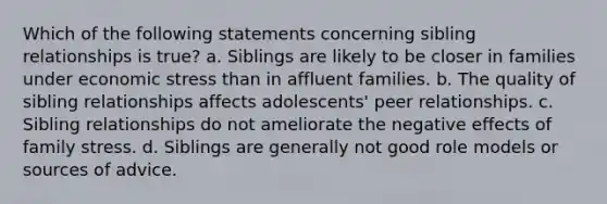 Which of the following statements concerning sibling relationships is true? a. Siblings are likely to be closer in families under economic stress than in affluent families. b. The quality of sibling relationships affects adolescents' peer relationships. c. Sibling relationships do not ameliorate the negative effects of family stress. d. Siblings are generally not good role models or sources of advice.