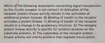 Which of the following statements concerning signal transduction by the insulin receptor is not correct? A) Activation of the receptor protein kinase activity results in the activation of additional protein kinases. B) Binding of insulin to the receptor activates a protein kinase. C) Binding of insulin to the receptor results in a change in its quaternary structure. D) The receptor protein kinase activity is specific for tyrosine residues on the substrate proteins. E) The substrates of the receptor protein kinase activity are mainly proteins that regulate transcription.