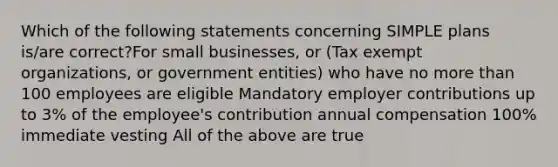 Which of the following statements concerning SIMPLE plans is/are correct?For small businesses, or (Tax exempt organizations, or government entities) who have no more than 100 employees are eligible Mandatory employer contributions up to 3% of the employee's contribution annual compensation 100% immediate vesting All of the above are true