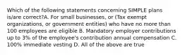 Which of the following statements concerning SIMPLE plans is/are correct?A. For small businesses, or (Tax exempt organizations, or government entities) who have no more than 100 employees are eligible B. Mandatory employer contributions up to 3% of the employee's contribution annual compensation C. 100% immediate vesting D. All of the above are true