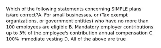 Which of the following statements concerning SIMPLE plans is/are correct?A. For small businesses, or (Tax exempt organizations, or government entities) who have no more than 100 employees are eligible B. Mandatory employer contributions up to 3% of the employee's contribution annual compensation C. 100% immediate vesting D. All of the above are true