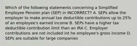 Which of the following statements concerning a Simplified Employee Pension plan (SEP) in INCORRECT? A. SEPs allow the employer to make annual tax deductible contributions up to 25% of an employee's earned income B. SEPs have a higher tax deductible contribution limit than an IRA C. Employer contributions are not included int he employee's gross income D. SEPs are suitable for large companies