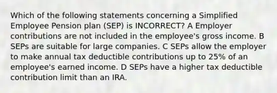 Which of the following statements concerning a Simplified Employee Pension plan (SEP) is INCORRECT? A Employer contributions are not included in the employee's gross income. B SEPs are suitable for large companies. C SEPs allow the employer to make annual tax deductible contributions up to 25% of an employee's earned income. D SEPs have a higher tax deductible contribution limit than an IRA.