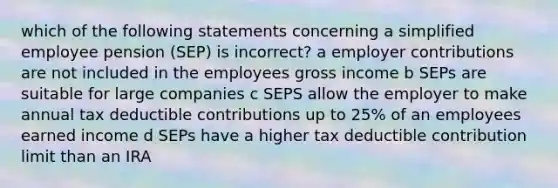 which of the following statements concerning a simplified employee pension (SEP) is incorrect? a employer contributions are not included in the employees gross income b SEPs are suitable for large companies c SEPS allow the employer to make annual tax deductible contributions up to 25% of an employees earned income d SEPs have a higher tax deductible contribution limit than an IRA