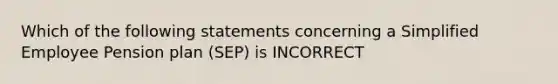 Which of the following statements concerning a Simplified Employee Pension plan (SEP) is INCORRECT