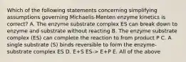 Which of the following statements concerning simplifying assumptions governing Michaelis-Menten enzyme kinetics is correct? A. The enzyme substrate complex ES can break down to enzyme and substrate without reacting B. The enzyme substrate complex (ES) can complete the reaction to from product P C. A single substrate (S) binds reversible to form the enzyme-substrate complex ES D. E+S ES-> E+P E. All of the above