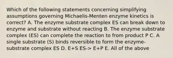 Which of the following statements concerning simplifying assumptions governing Michaelis-Menten enzyme kinetics is correct? A. The enzyme substrate complex ES can break down to enzyme and substrate without reacting B. The enzyme substrate complex (ES) can complete the reaction to from product P C. A single substrate (S) binds reversible to form the enzyme-substrate complex ES D. E+S ES-> E+P E. All of the above