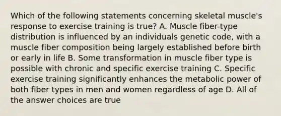 Which of the following statements concerning skeletal muscle's response to exercise training is true? A. Muscle fiber-type distribution is influenced by an individuals genetic code, with a muscle fiber composition being largely established before birth or early in life B. Some transformation in muscle fiber type is possible with chronic and specific exercise training C. Specific exercise training significantly enhances the metabolic power of both fiber types in men and women regardless of age D. All of the answer choices are true