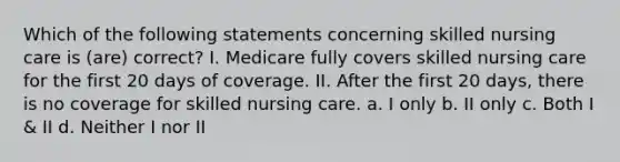 Which of the following statements concerning skilled nursing care is (are) correct? I. Medicare fully covers skilled nursing care for the first 20 days of coverage. II. After the first 20 days, there is no coverage for skilled nursing care. a. I only b. II only c. Both I & II d. Neither I nor II