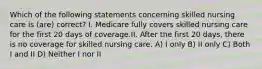 Which of the following statements concerning skilled nursing care is (are) correct? I. Medicare fully covers skilled nursing care for the first 20 days of coverage.II. After the first 20 days, there is no coverage for skilled nursing care. A) I only B) II only C) Both I and II D) Neither I nor II