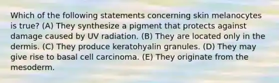 Which of the following statements concerning skin melanocytes is true? (A) They synthesize a pigment that protects against damage caused by UV radiation. (B) They are located only in the dermis. (C) They produce keratohyalin granules. (D) They may give rise to basal cell carcinoma. (E) They originate from the mesoderm.