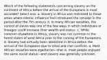 Which of the following statements concerning slavery on the continent of Africa before the arrival of the Europeans is most accurate? Select one: a. Slavery in Africa was restricted to those areas where Islamic influence had introduced the concept in the period after the 7th century. b. In many African societies, the control of slaves was one of the few ways in which individuals or lineages could increase their wealth and status. c. While common elsewhere in Africa, slavery was not common in the forest states of west Africa prior to the coming of the Europeans. d. Slavery had virtually been abolished in Africa before the arrival of the Europeans due to tribal and clan conflicts. e. Most African societies were egalitarian—that is, most people enjoyed the same social status—and slavery was generally unknown.