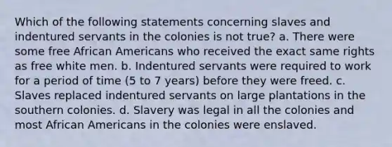 Which of the following statements concerning slaves and indentured servants in the colonies is not true? a. There were some free African Americans who received the exact same rights as free white men. b. Indentured servants were required to work for a period of time (5 to 7 years) before they were freed. c. Slaves replaced indentured servants on large plantations in the southern colonies. d. Slavery was legal in all the colonies and most African Americans in the colonies were enslaved.