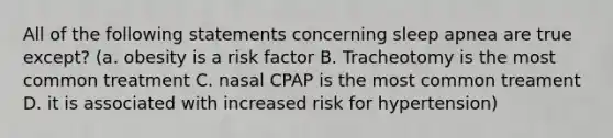 All of the following statements concerning sleep apnea are true except? (a. obesity is a risk factor B. Tracheotomy is the most common treatment C. nasal CPAP is the most common treament D. it is associated with increased risk for hypertension)