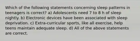 Which of the following statements concerning sleep patterns in teenagers is correct? a) Adolescents need 7 to 8 h of sleep nightly. b) Electronic devices have been associated with sleep deprivation. c) Extra-curricular sports, like all exercise, help teens maintain adequate sleep. d) All of the above statements are correct.