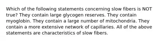 Which of the following statements concerning slow fibers is NOT true? They contain large glycogen reserves. They contain myoglobin. They contain a large number of mitochondria. They contain a more extensive network of capillaries. All of the above statements are characteristics of slow fibers.