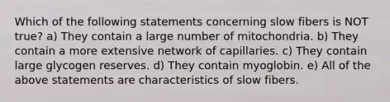 Which of the following statements concerning slow fibers is NOT true? a) They contain a large number of mitochondria. b) They contain a more extensive network of capillaries. c) They contain large glycogen reserves. d) They contain myoglobin. e) All of the above statements are characteristics of slow fibers.