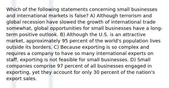 Which of the following statements concerning small businesses and international markets is false? A) Although terrorism and global recession have slowed the growth of international trade somewhat, global opportunities for small businesses have a long-term positive outlook. B) Although the U.S. is an attractive market, approximately 95 percent of the world's population lives outside its borders. C) Because exporting is so complex and requires a company to have so many international experts on staff, exporting is not feasible for small businesses. D) Small companies comprise 97 percent of all businesses engaged in exporting, yet they account for only 30 percent of the nation's export sales.