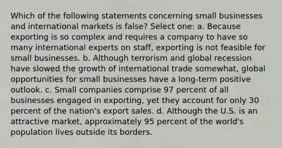 Which of the following statements concerning small businesses and international markets is false? Select one: a. Because exporting is so complex and requires a company to have so many international experts on staff, exporting is not feasible for small businesses. b. Although terrorism and global recession have slowed the growth of international trade somewhat, global opportunities for small businesses have a long-term positive outlook. c. Small companies comprise 97 percent of all businesses engaged in exporting, yet they account for only 30 percent of the nation's export sales. d. Although the U.S. is an attractive market, approximately 95 percent of the world's population lives outside its borders.