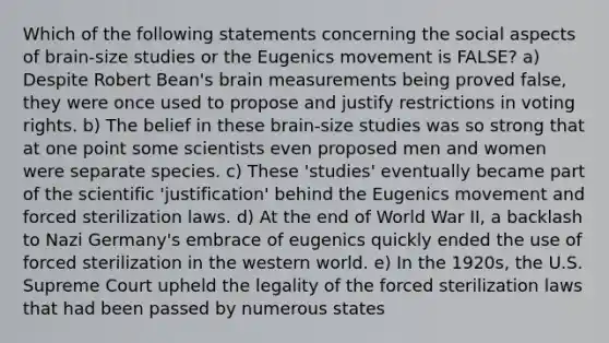 Which of the following statements concerning the social aspects of brain-size studies or the Eugenics movement is FALSE? a) Despite Robert Bean's brain measurements being proved false, they were once used to propose and justify restrictions in voting rights. b) The belief in these brain-size studies was so strong that at one point some scientists even proposed men and women were separate species. c) These 'studies' eventually became part of the scientific 'justification' behind the Eugenics movement and forced sterilization laws. d) At the end of World War II, a backlash to Nazi Germany's embrace of eugenics quickly ended the use of forced sterilization in the western world. e) In the 1920s, the U.S. Supreme Court upheld the legality of the forced sterilization laws that had been passed by numerous states