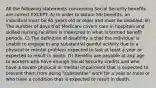 All the following statements concerning Social Security benefits are correct EXCEPT: A) In order to obtain SSI benefits, an individual must be 65 years old or older and must be disabled. B) The number of days that Medicare covers care in hospitals and skilled nursing facilities is measured in what is termed benefit periods. C) The definition of disability is that the individual is unable to engage in any substantial gainful activity due to a physical or mental problem expected to last at least a year or expected to result in death. D) Benefits are payable at any age to workers who have enough Social Security credits and who have a severe physical or mental impairment that is expected to prevent them from doing "substantial" work for a year or more or who have a condition that is expected to result in death.