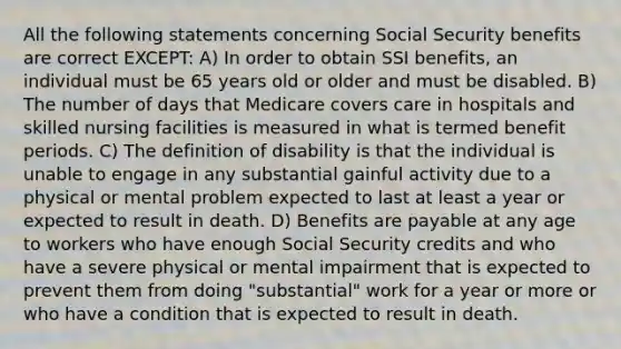 All the following statements concerning Social Security benefits are correct EXCEPT: A) In order to obtain SSI benefits, an individual must be 65 years old or older and must be disabled. B) The number of days that Medicare covers care in hospitals and skilled nursing facilities is measured in what is termed benefit periods. C) The definition of disability is that the individual is unable to engage in any substantial gainful activity due to a physical or mental problem expected to last at least a year or expected to result in death. D) Benefits are payable at any age to workers who have enough Social Security credits and who have a severe physical or mental impairment that is expected to prevent them from doing "substantial" work for a year or more or who have a condition that is expected to result in death.