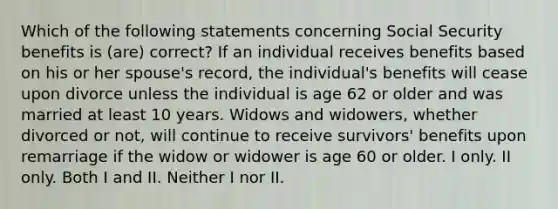 Which of the following statements concerning Social Security benefits is (are) correct? If an individual receives benefits based on his or her spouse's record, the individual's benefits will cease upon divorce unless the individual is age 62 or older and was married at least 10 years. Widows and widowers, whether divorced or not, will continue to receive survivors' benefits upon remarriage if the widow or widower is age 60 or older. I only. II only. Both I and II. Neither I nor II.