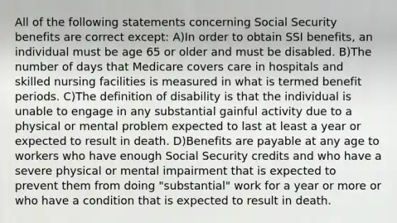 All of the following statements concerning Social Security benefits are correct except: A)In order to obtain SSI benefits, an individual must be age 65 or older and must be disabled. B)The number of days that Medicare covers care in hospitals and skilled nursing facilities is measured in what is termed benefit periods. C)The definition of disability is that the individual is unable to engage in any substantial gainful activity due to a physical or mental problem expected to last at least a year or expected to result in death. D)Benefits are payable at any age to workers who have enough Social Security credits and who have a severe physical or mental impairment that is expected to prevent them from doing "substantial" work for a year or more or who have a condition that is expected to result in death.