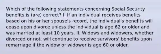 Which of the following statements concerning Social Security benefits is (are) correct? I. If an individual receives benefits based on his or her spouse's record, the individual's benefits will cease upon divorce unless the individual is age 62 or older and was married at least 10 years. II. Widows and widowers, whether divorced or not, will continue to receive survivors' benefits upon remarriage if the widow or widower is age 60 or older.