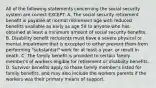 All of the following statements concerning the social security system are correct EXCEPT: A. The social security retirement benefit is payable at normal retirement age with reduced benefits available as early as age 59 to anyone who has obtained at least a minimum amount of social security benefits. B. Disability benefit recipients must have a severe physical or mental impairment that is excepted to either prevent them from performing "substantial" work for at least a year, or result in death. C. The family benefit is provided to certain family member's of workers eligible for retirement or disability benefits. D. Survivor benefits apply to those family member's listed for family benefits, and may also include the workers parents if the workers was their primary means of support.