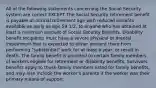 All of the following statements concerning the Social Security system are correct EXCEPT The Social Security retirement benefit is payable at normal retirement age with reduced benefits available as early as age 59 1/2, to anyone who has obtained at least a minimum amount of Social Security benefits. Disability benefit recipients must have a severe physical or mental impairment that is expected to either prevent them from performing "substantial" work for at least a year, or result in death. The family benefit is provided to certain family members of workers eligible for retirement or disability benefits. Survivors benefits apply to those family members listed for family benefits, and may also include the worker's parents if the worker was their primary means of support.