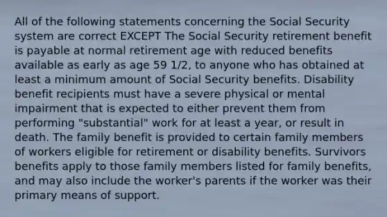 All of the following statements concerning the Social Security system are correct EXCEPT The Social Security retirement benefit is payable at normal retirement age with reduced benefits available as early as age 59 1/2, to anyone who has obtained at least a minimum amount of Social Security benefits. Disability benefit recipients must have a severe physical or mental impairment that is expected to either prevent them from performing "substantial" work for at least a year, or result in death. The family benefit is provided to certain family members of workers eligible for retirement or disability benefits. Survivors benefits apply to those family members listed for family benefits, and may also include the worker's parents if the worker was their primary means of support.