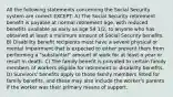 All the following statements concerning the Social Security system are correct EXCEPT: A) The Social Security retirement benefit is payable at normal retirement age, with reduced benefits available as early as age 59 1/2, to anyone who has obtained at least a minimum amount of Social Security benefits. B) Disability benefit recipients must have a severe physical or mental impairment that is expected to either prevent them from performing a "substantial" amount of work for at least a year or result in death. C) The family benefit is provided to certain family members of workers eligible for retirement or disability benefits. D) Survivors' benefits apply to those family members listed for family benefits, and these may also include the worker's parents if the worker was their primary means of support.