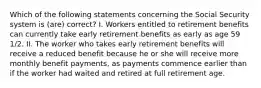 Which of the following statements concerning the Social Security system is (are) correct? I. Workers entitled to retirement benefits can currently take early retirement benefits as early as age 59 1/2. II. The worker who takes early retirement benefits will receive a reduced benefit because he or she will receive more monthly benefit payments, as payments commence earlier than if the worker had waited and retired at full retirement age.