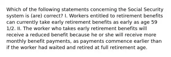 Which of the following statements concerning the Social Security system is (are) correct? I. Workers entitled to retirement benefits can currently take early retirement benefits as early as age 59 1/2. II. The worker who takes early retirement benefits will receive a reduced benefit because he or she will receive more monthly benefit payments, as payments commence earlier than if the worker had waited and retired at full retirement age.