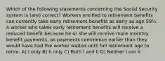 Which of the following statements concerning the Social Security system is (are) correct? Workers entitled to retirement benefits can currently take early retirement benefits as early as age 59½. A worker who takes early retirement benefits will receive a reduced benefit because he or she will receive more monthly benefit payments, as payments commence earlier than they would have had the worker waited until full retirement age to retire. A) I only B) II only C) Both I and II D) Neither I nor II