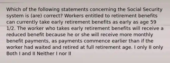 Which of the following statements concerning the Social Security system is (are) correct? Workers entitled to retirement benefits can currently take early retirement benefits as early as age 59 1/2. The worker who takes early retirement benefits will receive a reduced benefit because he or she will receive more monthly benefit payments, as payments commence earlier than if the worker had waited and retired at full retirement age. I only II only Both I and II Neither I nor II