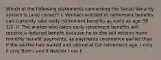 Which of the following statements concerning the Social Security system is (are) correct? I. Workers entitled to retirement benefits can currently take early retirement benefits as early as age 59 1/2. II. The worker who takes early retirement benefits will receive a reduced benefit because he or she will receive more monthly benefit payments, as payments commence earlier than if the worker had waited and retired at full retirement age. I only II only Both I and II Neither I nor II