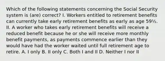 Which of the following statements concerning the Social Security system is (are) correct? I. Workers entitled to retirement benefits can currently take early retirement benefits as early as age 59½. II. A worker who takes early retirement benefits will receive a reduced benefit because he or she will receive more monthly benefit payments, as payments commence earlier than they would have had the worker waited until full retirement age to retire. A. I only B. II only C. Both I and II D. Neither I nor II