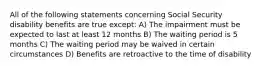 All of the following statements concerning Social Security disability benefits are true except: A) The impairment must be expected to last at least 12 months B) The waiting period is 5 months C) The waiting period may be waived in certain circumstances D) Benefits are retroactive to the time of disability