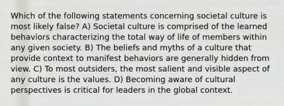 Which of the following statements concerning societal culture is most likely false? A) Societal culture is comprised of the learned behaviors characterizing the total way of life of members within any given society. B) The beliefs and myths of a culture that provide context to manifest behaviors are generally hidden from view. C) To most outsiders, the most salient and visible aspect of any culture is the values. D) Becoming aware of cultural perspectives is critical for leaders in the global context.