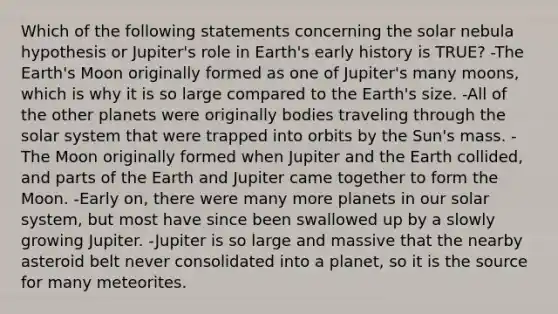 Which of the following statements concerning the solar nebula hypothesis or Jupiter's role in Earth's early history is TRUE? -The Earth's Moon originally formed as one of Jupiter's many moons, which is why it is so large compared to the Earth's size. -All of the other planets were originally bodies traveling through the solar system that were trapped into orbits by the Sun's mass. -The Moon originally formed when Jupiter and the Earth collided, and parts of the Earth and Jupiter came together to form the Moon. -Early on, there were many more planets in our solar system, but most have since been swallowed up by a slowly growing Jupiter. -Jupiter is so large and massive that the nearby asteroid belt never consolidated into a planet, so it is the source for many meteorites.